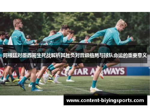 阿根廷对墨西哥生死战解析其胜负对晋级格局与球队命运的重要意义